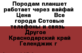 Породам планшет работает через вайфай › Цена ­ 5 000 - Все города Сотовые телефоны и связь » Другое   . Краснодарский край,Геленджик г.